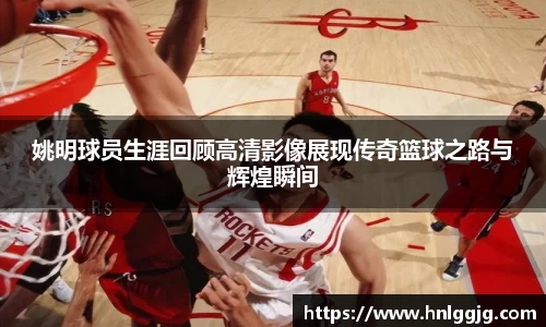 姚明球员生涯回顾高清影像展现传奇篮球之路与辉煌瞬间
