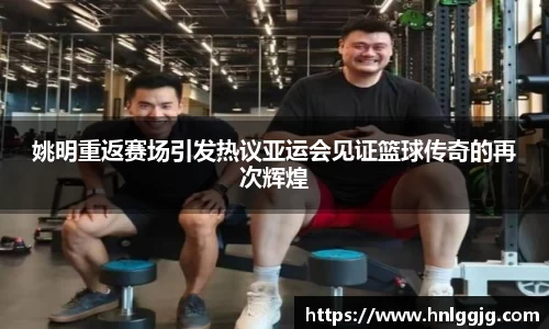 姚明重返赛场引发热议亚运会见证篮球传奇的再次辉煌