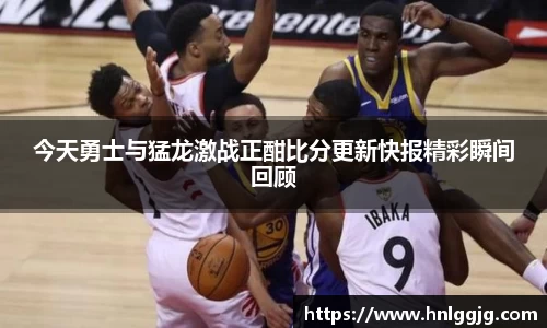 今天勇士与猛龙激战正酣比分更新快报精彩瞬间回顾